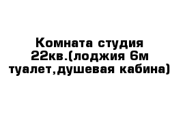 Комната-студия 22кв.(лоджия 6м туалет,душевая кабина)